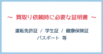 ～ 買取り依頼時に必要な証明書 ～運転免許証 / 学生証 / 健康保険証パスポート 等